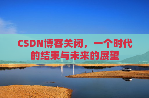 CSDN博客关闭，一个时代的结束与未来的展望